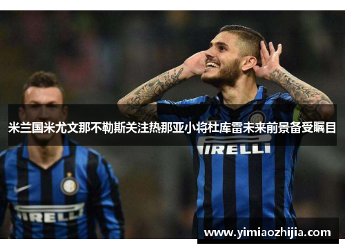 米兰国米尤文那不勒斯关注热那亚小将杜库雷未来前景备受瞩目