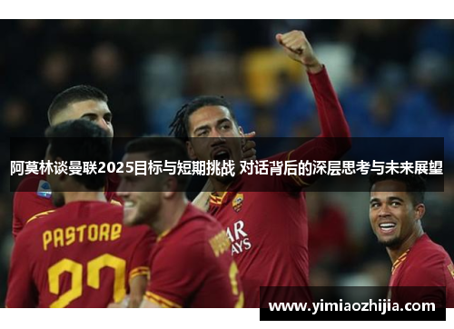 阿莫林谈曼联2025目标与短期挑战 对话背后的深层思考与未来展望