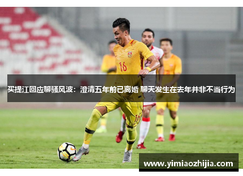 买提江回应聊骚风波：澄清五年前已离婚 聊天发生在去年并非不当行为